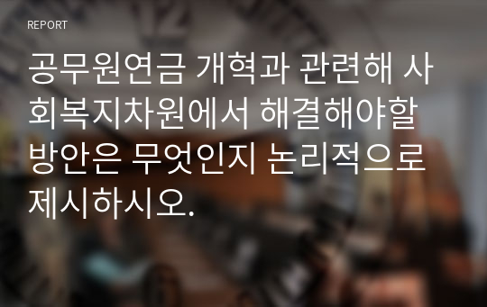 공무원연금 개혁과 관련해 사회복지차원에서 해결해야할 방안은 무엇인지 논리적으로 제시하시오.