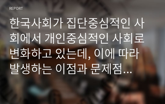 한국사회가 집단중심적인 사회에서 개인중심적인 사회로 변화하고 있는데, 이에 따라 발생하는 이점과 문제점에는 어떤 것들이 있을까요 또한 문제점을 해결하기 위한 방안을 심리학적 관점에서 3가지 이상 기술하시오. 자신 주변의 예를 들어 구체적으로 기술하시오.