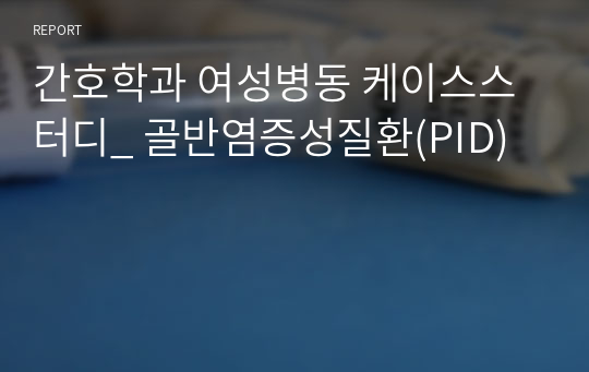 간호학과 여성병동 케이스스터디_ 골반염증성질환(PID)