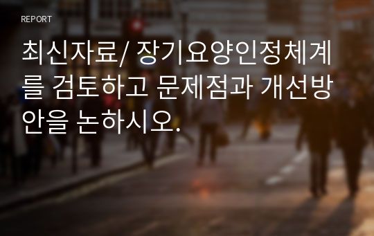 최신자료/ 장기요양인정체계를 검토하고 문제점과 개선방안을 논하시오.