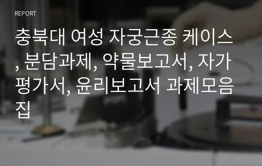 충북대 여성 자궁근종 케이스, 분담과제, 약물보고서, 자가평가서, 윤리보고서 과제모음집