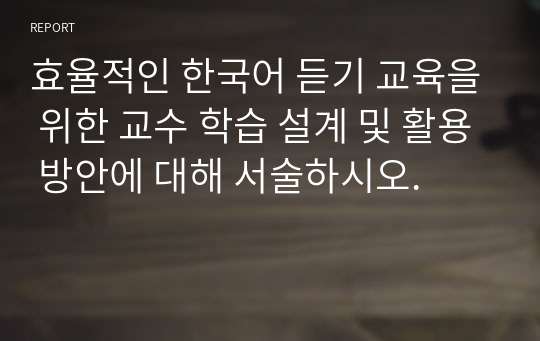 [외국어로서의언어교수이론] 효율적인 한국어 듣기 교육을 위한 교수 학습 설계 및 활용 방안에 대해 서술하시오.