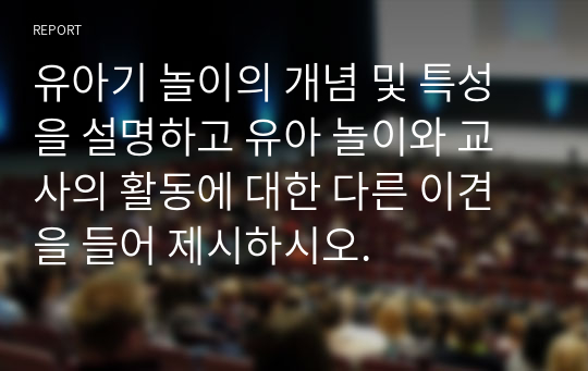 유아기 놀이의 개념 및 특성을 설명하고 유아 놀이와 교사의 활동에 대한 다른 이견을 들어 제시하시오.