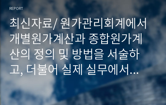 최신자료/ 원가관리회계에서 개별원가계산과 종합원가계산의 정의 및 방법을 서술하고, 더불어 실제 실무에서 적용되고 있는 적절한 사례를 조사해서 서술하시오.