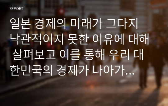 일본 경제의 미래가 그다지 낙관적이지 못한 이유에 대해 살펴보고 이를 통해 우리 대한민국의 경제가 나아가야할 방향은 무엇인지 서술하시오