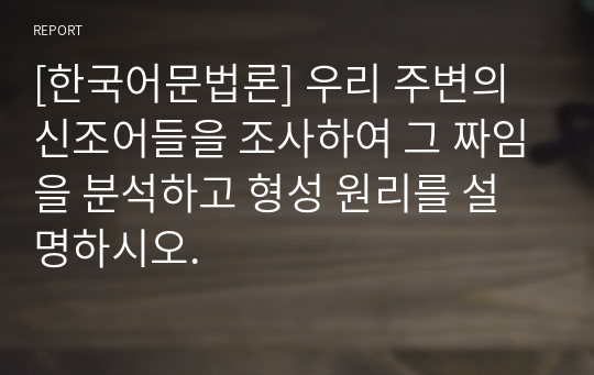 [한국어문법론] 우리 주변의 신조어들을 조사하여 그 짜임을 분석하고 형성 원리를 설명하시오.