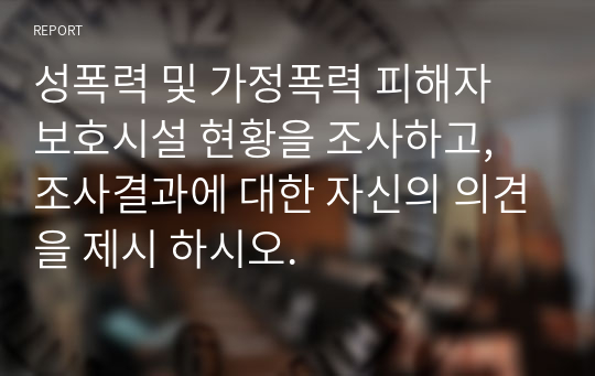 성폭력 및 가정폭력 피해자 보호시설 현황을 조사하고, 조사결과에 대한 자신의 의견을 제시 하시오.