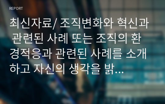 최신자료/ 조직변화와 혁신과 관련된 사례 또는 조직의 환경적응과 관련된 사례를 소개하고 자신의 생각을 밝히세요 .