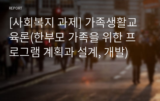 [사회복지 과제] 가족생활교육론(한부모 가족을 위한 프로그램 계획과 설계, 개발)