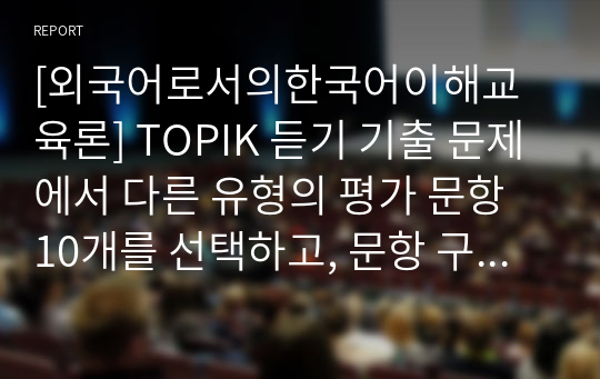 [외국어로서의한국어이해교육론] TOPIK 듣기 기출 문제에서 다른 유형의 평가 문항 10개를 선택하고, 문항 구성에서 평가 목적에 따른 출제자의 출제 의도를 설명하시오.