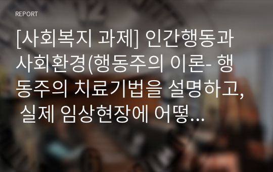 [사회복지 과제] 인간행동과 사회환경(행동주의 이론- 행동주의 치료기법을 설명하고, 실제 임상현장에 어떻게 적용될 수 있을지에 대해 논의해보시오)