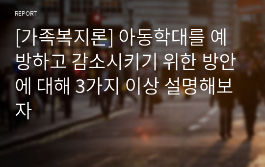 [가족복지론] 아동학대를 예방하고 감소시키기 위한 방안에 대해 3가지 이상 설명해보자