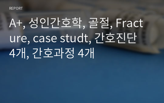 A+, 성인간호학, 골절, Fracture, case studt, 간호진단 4개, 간호과정 4개