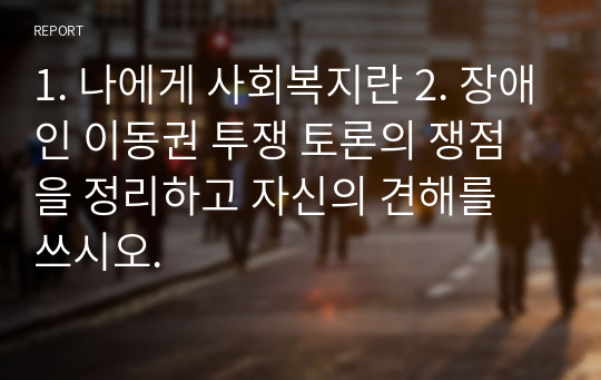 1. 나에게 사회복지란 2. 장애인 이동권 투쟁 토론의 쟁점을 정리하고 자신의 견해를 쓰시오.