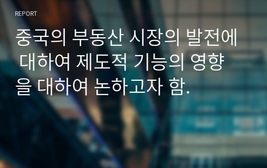 중국의 부동산 시장의 발전에 대하여 제도적 기능의 영향을 대하여 논하고자 함.