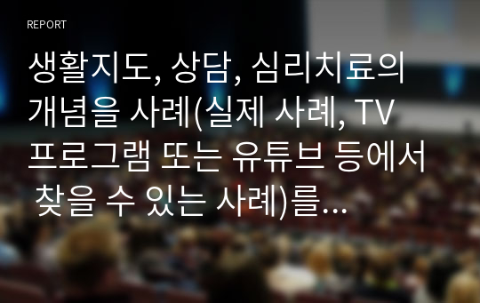 생활지도, 상담, 심리치료의 개념을 사례(실제 사례, TV 프로그램 또는 유튜브 등에서 찾을 수 있는 사례)를 들어 설명하고, 공통점과 차이점을 정리하시오