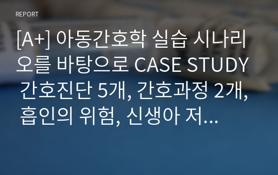 [A+] 아동간호학 실습 시나리오를 바탕으로 CASE STUDY 간호진단 5개, 간호과정 2개, 흡인의 위험, 신생아 저체온 위험성 간호과정