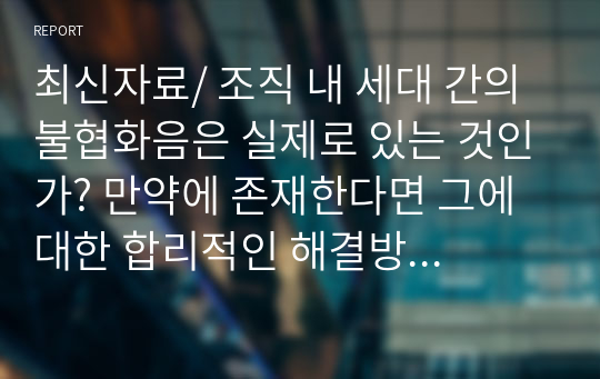 최신자료/ 조직 내 세대 간의 불협화음은 실제로 있는 것인가? 만약에 존재한다면 그에 대한 합리적인 해결방안은 무엇인지? 우리 기업들의 성공적인 사례와 본인의 경험 등을 서술해보시오.