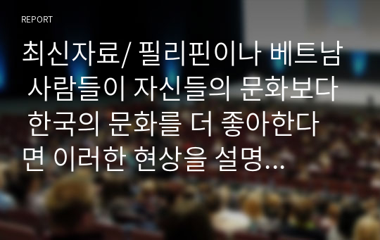 최신자료/ 필리핀이나 베트남 사람들이 자신들의 문화보다 한국의 문화를 더 좋아한다면 이러한 현상을 설명할 수 있는 문화현상에 대한 개념을 제시하고, 한류에 대해서 아는 대로 서술하시오.