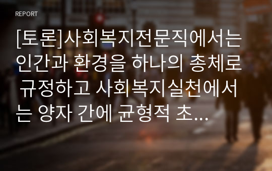 [토론]사회복지전문직에서는 인간과 환경을 하나의 총체로 규정하고 사회복지실천에서는 양자 간에 균형적 초점을 유지해야 하는데 그 이유에 대해 토론해봅시다. (300~500자)