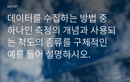 데이터를 수집하는 방법 중 하나인 측정의 개념과 사용되는 척도의 종류를 구체적인 예를 들어 설명하시오.