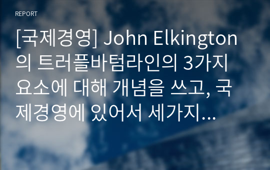 [국제경영] John Elkington의 트러플바텀라인의 3가지 요소에 대해 개념을 쓰고, 국제경영에 있어서 세가지 요소 중 어떤 것이 가장 중요하다고 생각하는지에 관해 쓰고 왜 중요한지에 대해 본인의 생각을 글로벌기업 사례를 통하여 기술하시오.