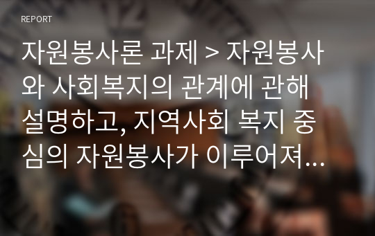 자원봉사론 과제 &gt; 자원봉사와 사회복지의 관계에 관해 설명하고, 지역사회 복지 중심의 자원봉사가 이루어져야 하는 중요성과 관련 사례를 들어 여러분의 의견을 기술