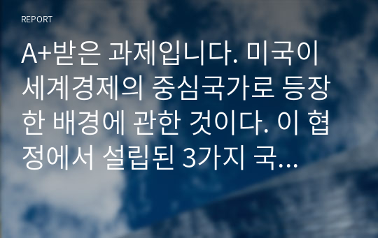 A+받은 과제입니다. 미국이 세계경제의 중심국가로 등장한 배경에 관한 것이다. 이 협정에서 설립된 3가지 국제기구가 지금까지도 그 영향력이 있는 것으로 알려져 있다.  다음 질문에 답하시오.