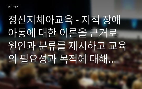 정신지체아교육 - 지적 장애아동에 대한 이론을 근거로 원인과 분류를 제시하고 교육의 필요성과 목적에 대해 알아보고 기술하세요.