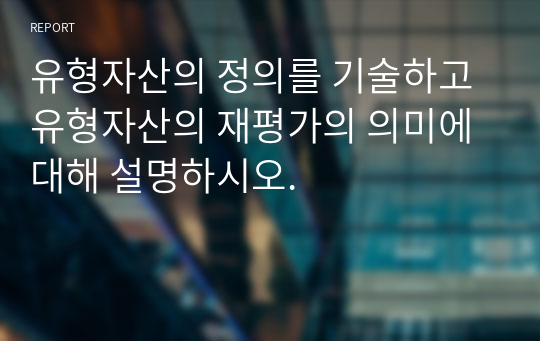 유형자산의 정의를 기술하고 유형자산의 재평가의 의미에 대해 설명하시오.