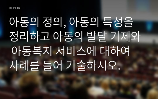 아동의 정의, 아동의 특성을 정리하고 아동의 발달 기제와 아동복지 서비스에 대하여 사례를 들어 기술하시오.