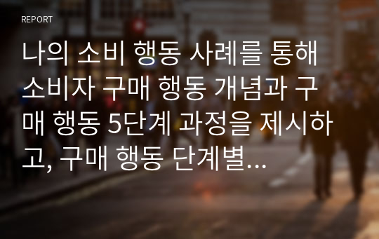 나의 소비 행동 사례를 통해 소비자 구매 행동 개념과 구매 행동 5단계 과정을 제시하고, 구매 행동 단계별 특징을 간략하게 설명하시오.