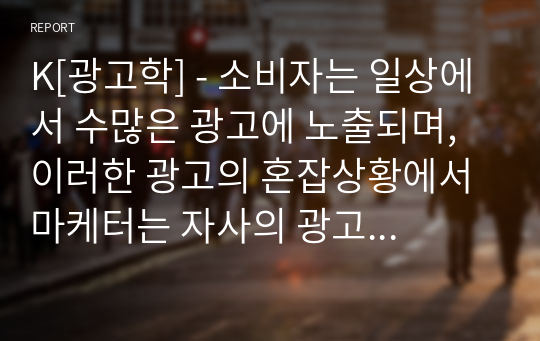 K[광고학] - 소비자는 일상에서 수많은 광고에 노출되며, 이러한 광고의 혼잡상황에서 마케터는 자사의 광고 메시지에 소비자가 집중하고 오래 기억할 수 있도록 좋은 광고컨셉을 도출하여야 합니다. 좋은 광고컨셉을 도출하기 위한 다양한 방법들을 설명하고, 제시된 방법들 중 하나를 선정하여 광고사례를 제시하고 분석하시오2321