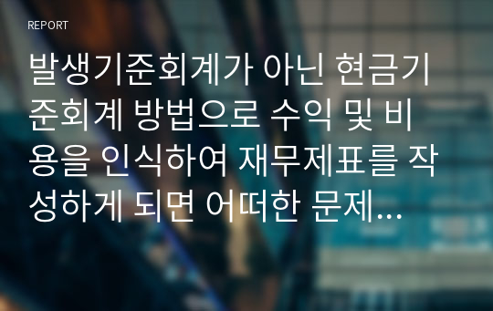 발생기준회계가 아닌 현금기준회계 방법으로 수익 및 비용을 인식하여 재무제표를 작성하게 되면 어떠한 문제점이 나타날까요?