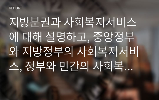 지방분권과 사회복지서비스에 대해 설명하고, 중앙정부와 지방정부의 사회복지서비스, 정부와 민간의 사회복지서비스의 역할분담에 관해 논하시오.