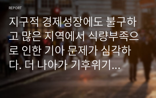 지구적 경제성장에도 불구하고 많은 지역에서 식량부족으로 인한 기아 문제가 심각하다. 더 나아가 기후위기와 다국적기업의 활동 등으로 식량 문제는 더욱 심각해지고 있다. 심지어 선진국에서도 양극화와 빈곤 문제로 인하여 식량의 문제가 발생한다. 다음 추천도서를 읽고 이러한 식량 문제를 묘사하고 대안에 관한 자기 생각을 서술하시오.