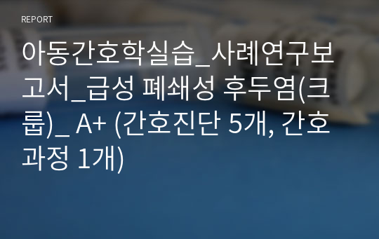 아동간호학실습_사례연구보고서_급성 폐쇄성 후두염(크룹)_ A+ (간호진단 5개, 간호과정 1개)