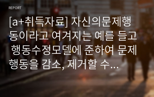 [a+취득자료] 자신의문제행동이라고 여겨지는 예를 들고 행동수정모델에 준하여 문제행동을 감소, 제거할 수 있는 해결방안에 대해 보고서를 작성하시오.