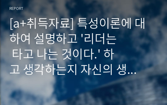 [a+취득자료] 특성이론에 대하여 설명하고 &#039;리더는 타고 나는 것이다.&#039; 하고 생각하는지 자신의 생각을 기술하시오