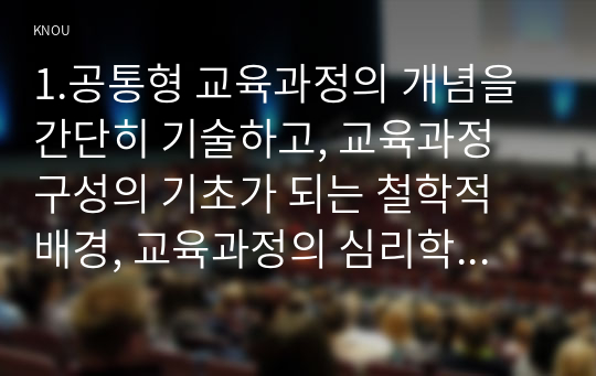 1.공통형 교육과정의 개념을 간단히 기술하고, 교육과정 구성의 기초가 되는 철학적 배경, 교육과정의 심리학적 배경,교육과정의 사회학적 배경을 각각 구체적으로 기술하시오. 2. 지정형 C형(학번 끝자리가 7-0) 역행설계 교육과정 개발에 대해 간단히 기술하시오.