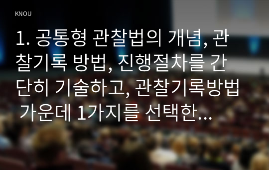 1. 공통형 관찰법의 개념, 관찰기록 방법, 진행절차를 간단히 기술하고, 관찰기록방법 가운데 1가지를 선택한 뒤 그것의 선택 이유를 간단히 밝히고, 그 관찰기록방법을 교육 현장이나 생활현장에서 직접 실시한 기록과 그에 따른 결과를 기술하시오. 2. 지정형 C형(학번 끝자리가 7-0)  수행평가에 대해 간단히 기술하시오.