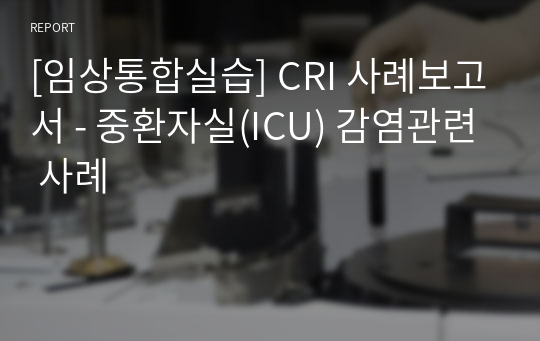 [임상통합실습] CRI 사례보고서 - 중환자실(ICU) 감염관련 사례