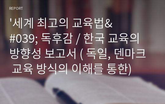 &#039;세계 최고의 교육법&#039; 독후감 / 한국 교육의 방향성 보고서 ( 독일, 덴마크 교육 방식의 이해를 통한)