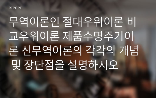 무역이론인 절대우위이론 비교우위이론 제품수명주기이론 신무역이론의 각각의 개념 및 장단점을 설명하시오