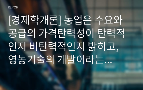 [경제학개론] 농업은 수요와 공급의 가격탄력성이 탄력적인지 비탄력적인지 밝히고, 영농기술의 개발이라는 농업의 입장에서 좋은 소식이 농부들에게도 좋은 소식이 될 수 있는지 설명해봅시다.