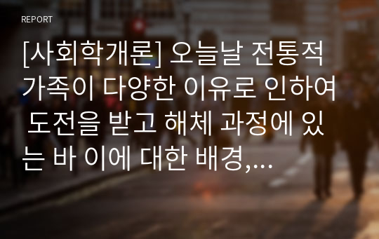 [사회학개론] 오늘날 전통적 가족이 다양한 이유로 인하여 도전을 받고 해체 과정에 있는 바 이에 대한 배경, 원인 및 가족을 이해하는 관점에 대해 각자가 고민해 봅시다.