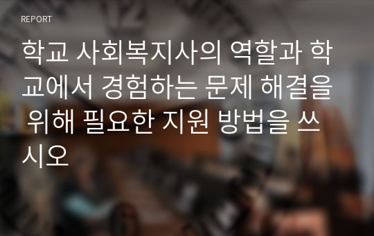 학교 사회복지사의 역할과 학교에서 경험하는 문제 해결을 위해 필요한 지원 방법을 쓰시오