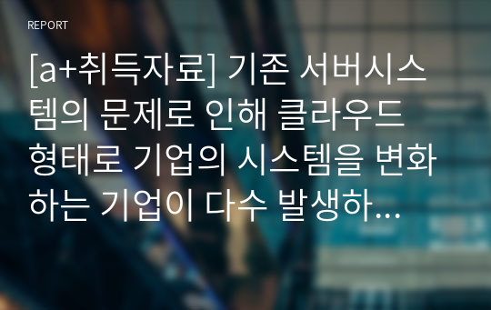 [a+취득자료] 기존 서버시스템의 문제로 인해 클라우드 형태로 기업의 시스템을 변화하는 기업이 다수 발생하고 있다. 그럼 이제 기업은 클라우드 시스템으로 변경하는 것이 적합한 것인가? 이 문제에 대해 사례를 조사하고 사례분석 결과 의견을 제시하시오