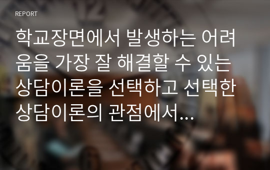 학교장면에서 발생하는 어려움을 가장 잘 해결할 수 있는 상담이론을 선택하고 선택한 상담이론의 관점에서 이를 설명하시오