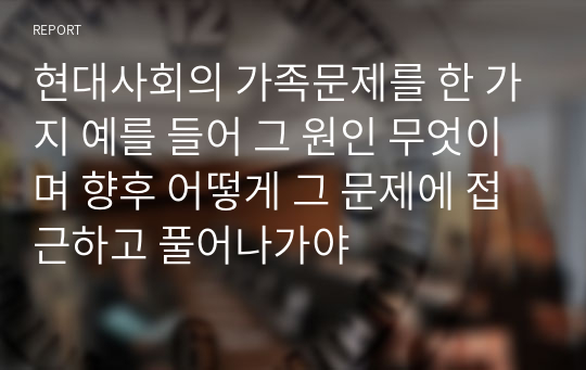 현대사회의 가족문제를 한 가지 예를 들어 그 원인 무엇이며 향후 어떻게 그 문제에 접근하고 풀어나가야